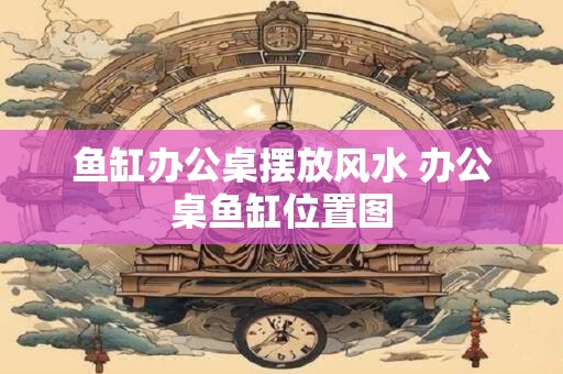 鱼缸办公桌摆放风水 办公桌鱼缸位置图