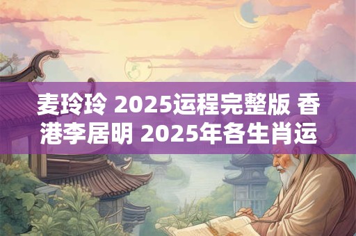 麦玲玲 2025运程完整版 香港李居明 2025年各生肖运程详解