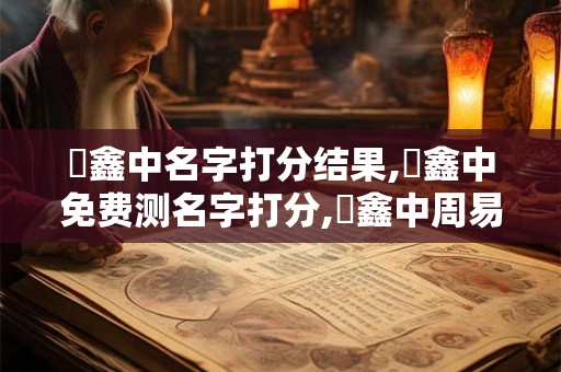 閆鑫中名字打分结果,閆鑫中免费测名字打分,閆鑫中周易免费测名字打分