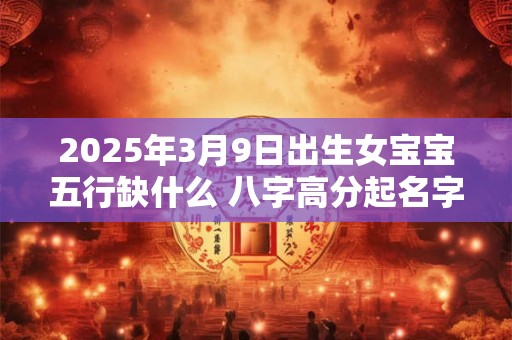 2025年3月9日出生女宝宝五行缺什么 八字高分起名字