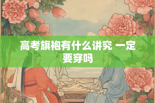 高考旗袍有什么讲究 一定要穿吗