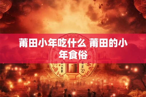 莆田小年吃什么 莆田的小年食俗