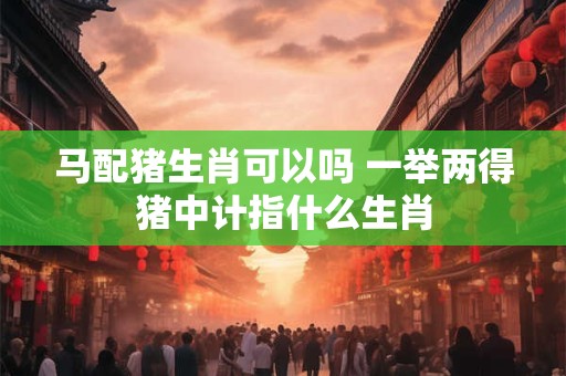 马配猪生肖可以吗 一举两得猪中计指什么生肖