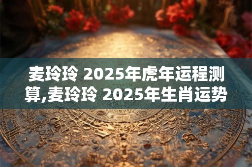 麦玲玲 2025年虎年运程测算,麦玲玲 2025年生肖运势