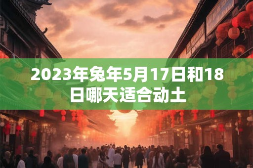 2023年兔年5月17日和18日哪天适合动土