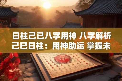 日柱己已八字用神 八字解析己巳日柱：用神助运 掌握未来！