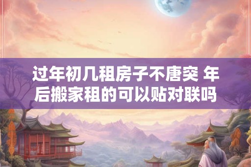 过年初几租房子不唐突 年后搬家租的可以贴对联吗