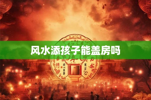风水添孩子能盖房吗
