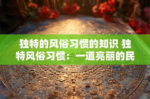 独特的风俗习惯的知识 独特风俗习惯：一道亮丽的民族风景线