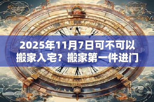 2025年11月7日可不可以搬家入宅？搬家第一件进门的东西