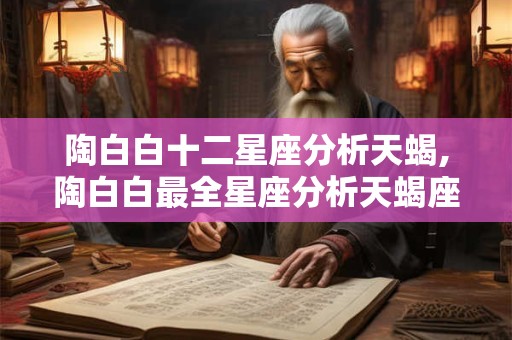 陶白白十二星座分析天蝎,陶白白最全星座分析天蝎座