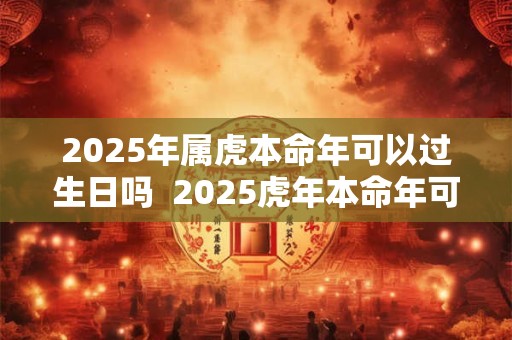 2025年属虎本命年可以过生日吗  2025虎年本命年可以摆寿宴吗