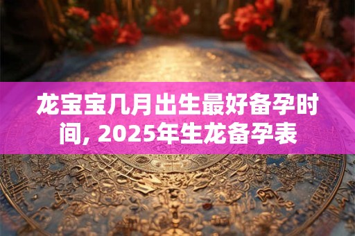 龙宝宝几月出生最好备孕时间, 2025年生龙备孕表