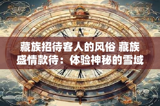 藏族招待客人的风俗 藏族盛情款待：体验神秘的雪域高原风情