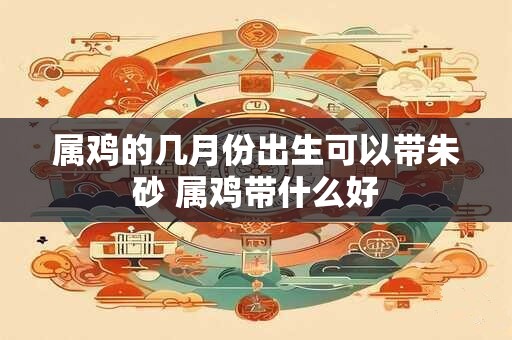 属鸡的几月份出生可以带朱砂 属鸡带什么好