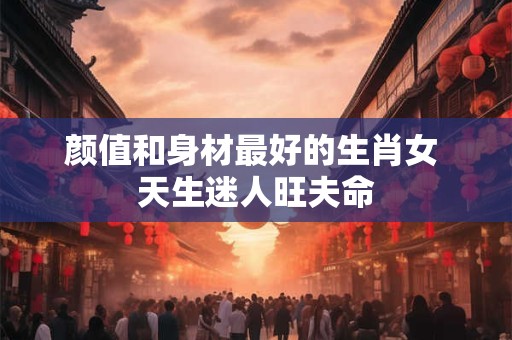 颜值和身材最好的生肖女 天生迷人旺夫命