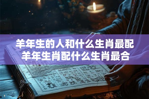 羊年生的人和什么生肖最配 羊年生肖配什么生肖最合适