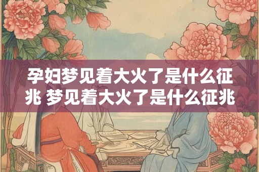 孕妇梦见着大火了是什么征兆 梦见着大火了是什么征兆