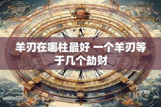 羊刃在哪柱最好 一个羊刃等于几个劫财 羊刃在哪柱最好 一个羊刃等于几个劫财