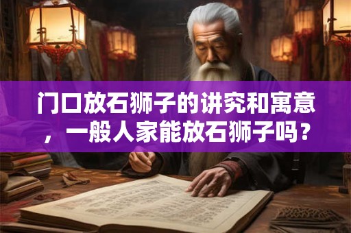 门口放石狮子的讲究和寓意，一般人家能放石狮子吗？
