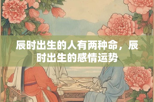 辰时出生的人有两种命,辰时出生的感情运势 辰时出生的人有两种命,辰时出生的感情运势