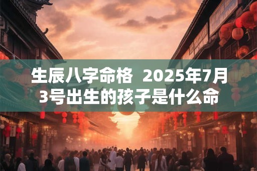 生辰八字命格  2025年7月3号出生的孩子是什么命