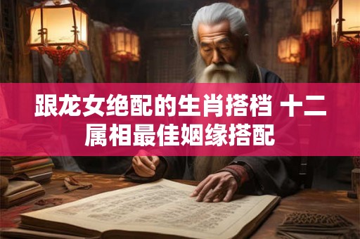 跟龙女绝配的生肖搭档 十二属相最佳姻缘搭配