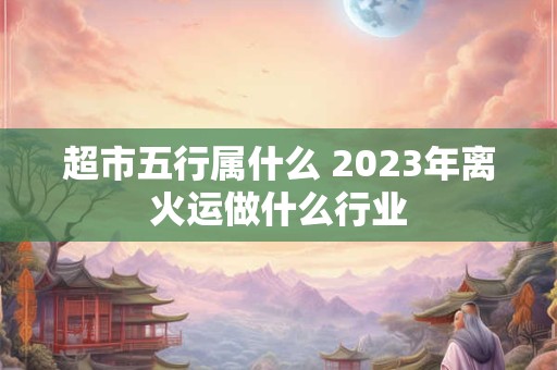 超市五行属什么 2023年离火运做什么行业