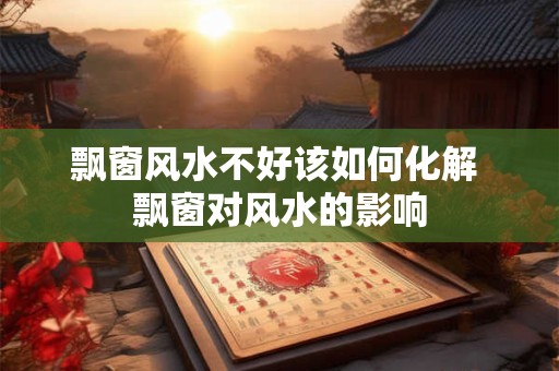 飘窗风水不好该如何化解 飘窗对风水的影响