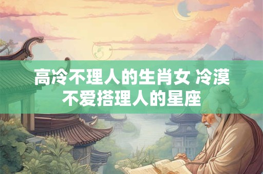 高冷不理人的生肖女 冷漠不爱搭理人的星座