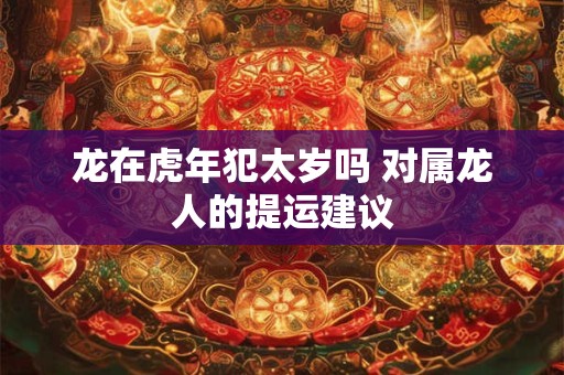 龙在虎年犯太岁吗 对属龙人的提运建议