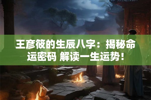 王彦筱的生辰八字：揭秘命运密码 解读一生运势！