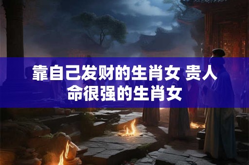 靠自己发财的生肖女 贵人命很强的生肖女