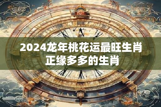 2024龙年桃花运最旺生肖 正缘多多的生肖