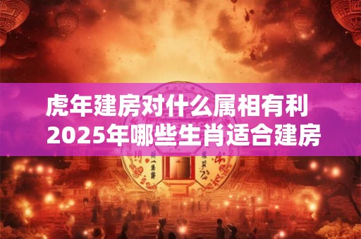 虎年建房对什么属相有利  2025年哪些生肖适合建房