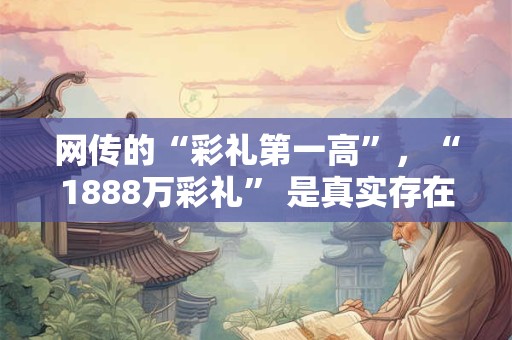网传的“彩礼第一高”，“1888万彩礼” 是真实存在的吗？