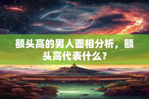 额头高的男人面相分析，额头高代表什么？