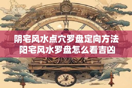 阴宅风水点穴罗盘定向方法 阳宅风水罗盘怎么看吉凶