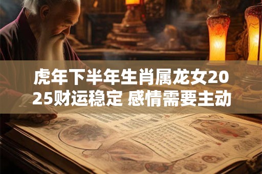 虎年下半年生肖属龙女2025财运稳定 感情需要主动一点