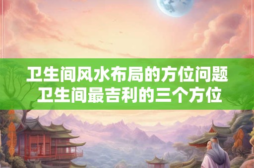 卫生间风水布局的方位问题 卫生间最吉利的三个方位