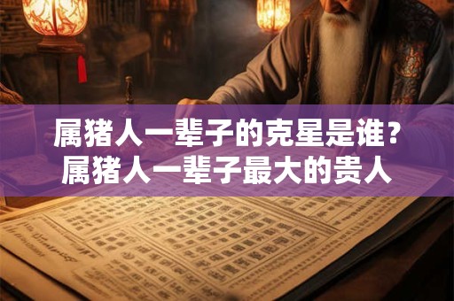 属猪人一辈子的克星是谁？属猪人一辈子最大的贵人