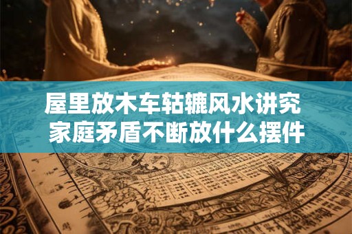 屋里放木车轱辘风水讲究 家庭矛盾不断放什么摆件
