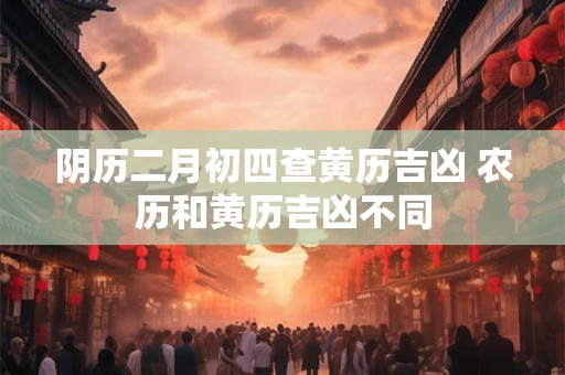 阴历二月初四查黄历吉凶 农历和黄历吉凶不同
