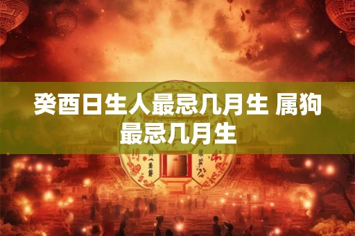 癸酉日生人最忌几月生 属狗最忌几月生