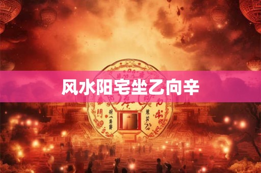 风水阳宅坐乙向辛