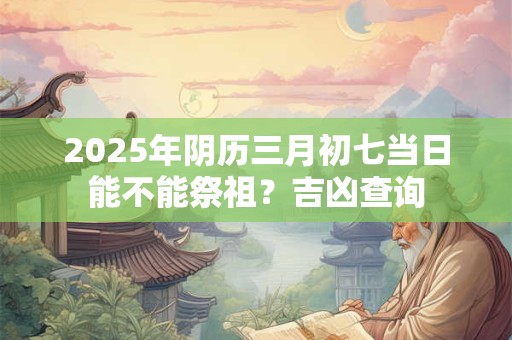2025年阴历三月初七当日能不能祭祖？吉凶查询