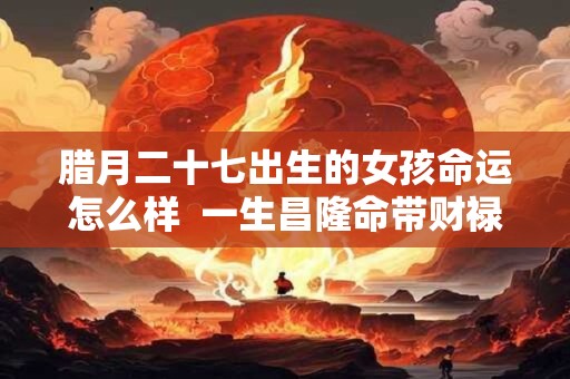 腊月二十七出生的女孩命运怎么样  一生昌隆命带财禄