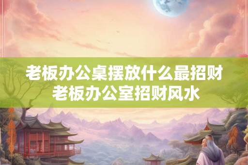 老板办公桌摆放什么最招财 老板办公室招财风水