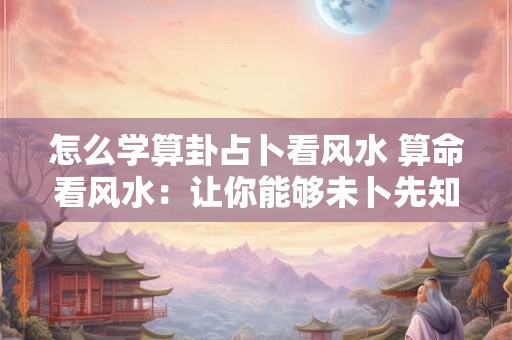 怎么学算卦占卜看风水 算命看风水：让你能够未卜先知