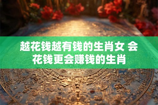 越花钱越有钱的生肖女 会花钱更会赚钱的生肖